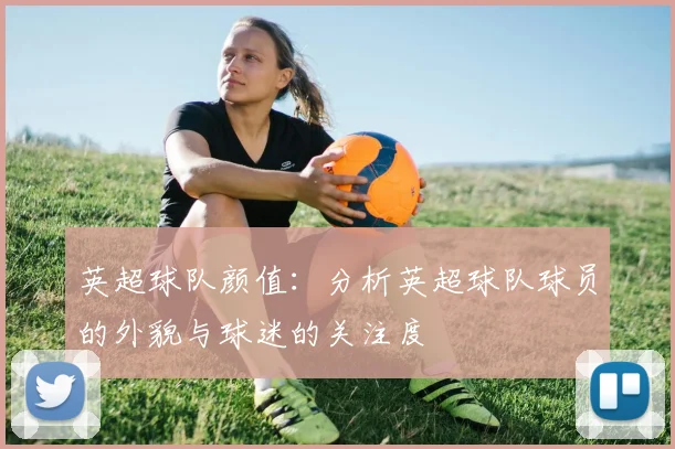 英超球队颜值：分析英超球队球员的外貌与球迷的关注度