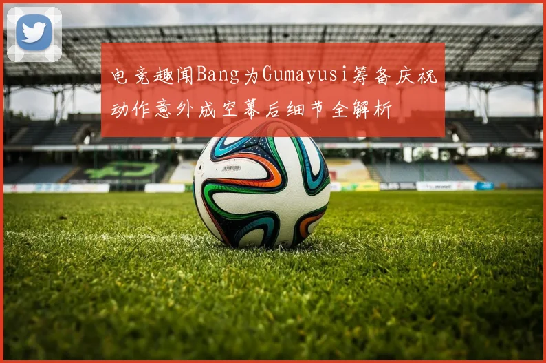 电竞趣闻Bang为Gumayusi筹备庆祝动作意外成空幕后细节全解析