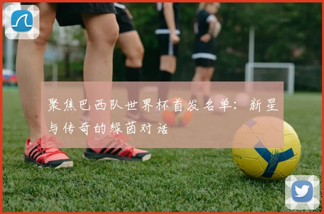 聚焦巴西队世界杯首发名单：新星与传奇的绿茵对话
