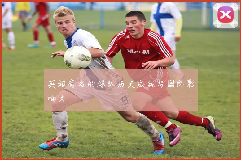 英超有名的球队历史成就与国际影响力