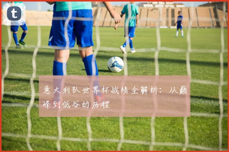 意大利队世界杯战绩全解析:从巅峰到低谷的历程
